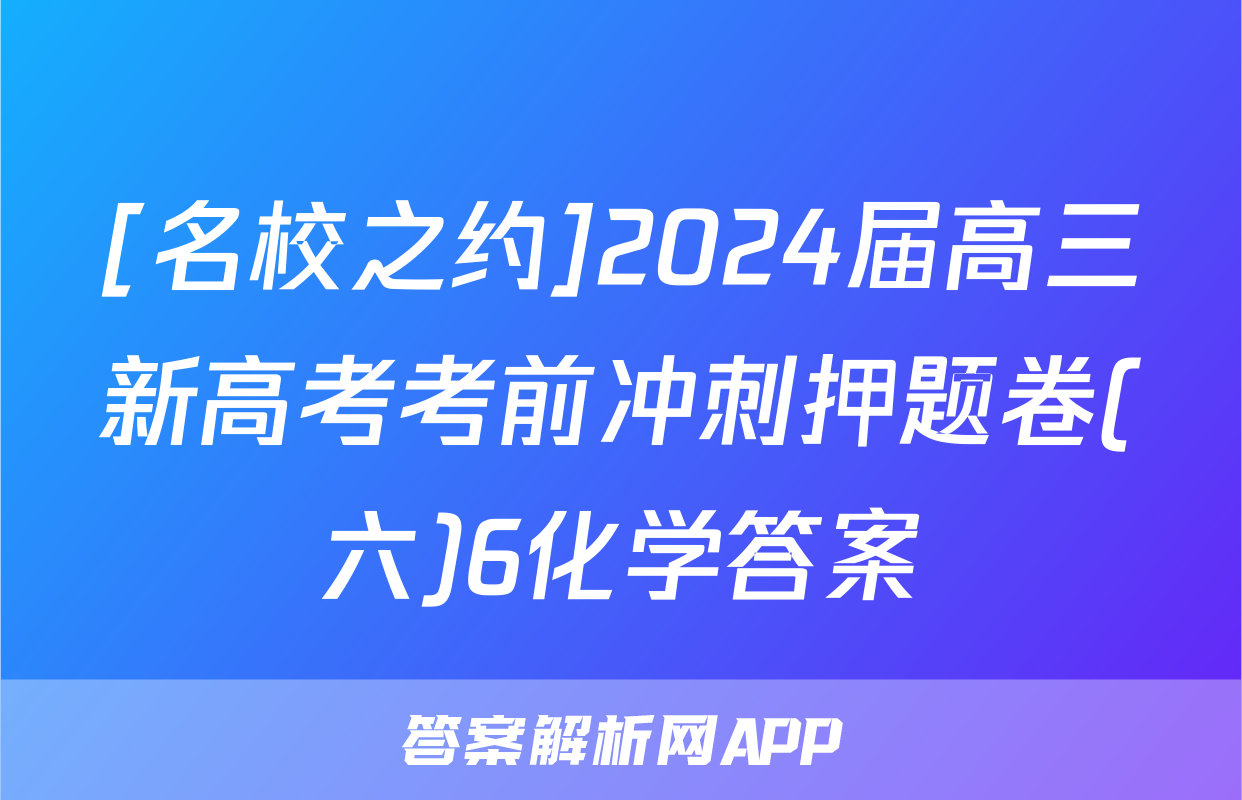 [名校之约]2024届高三新高考考前冲刺押题卷(六)6化学答案