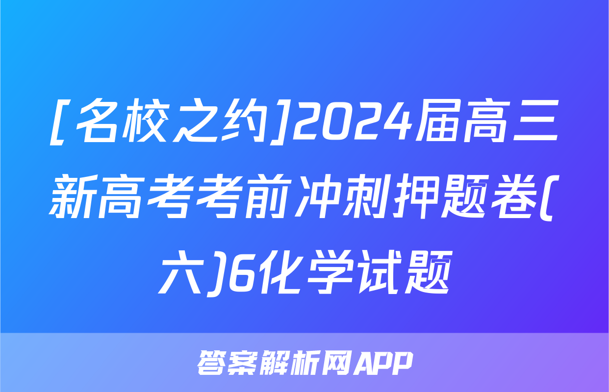 [名校之约]2024届高三新高考考前冲刺押题卷(六)6化学试题