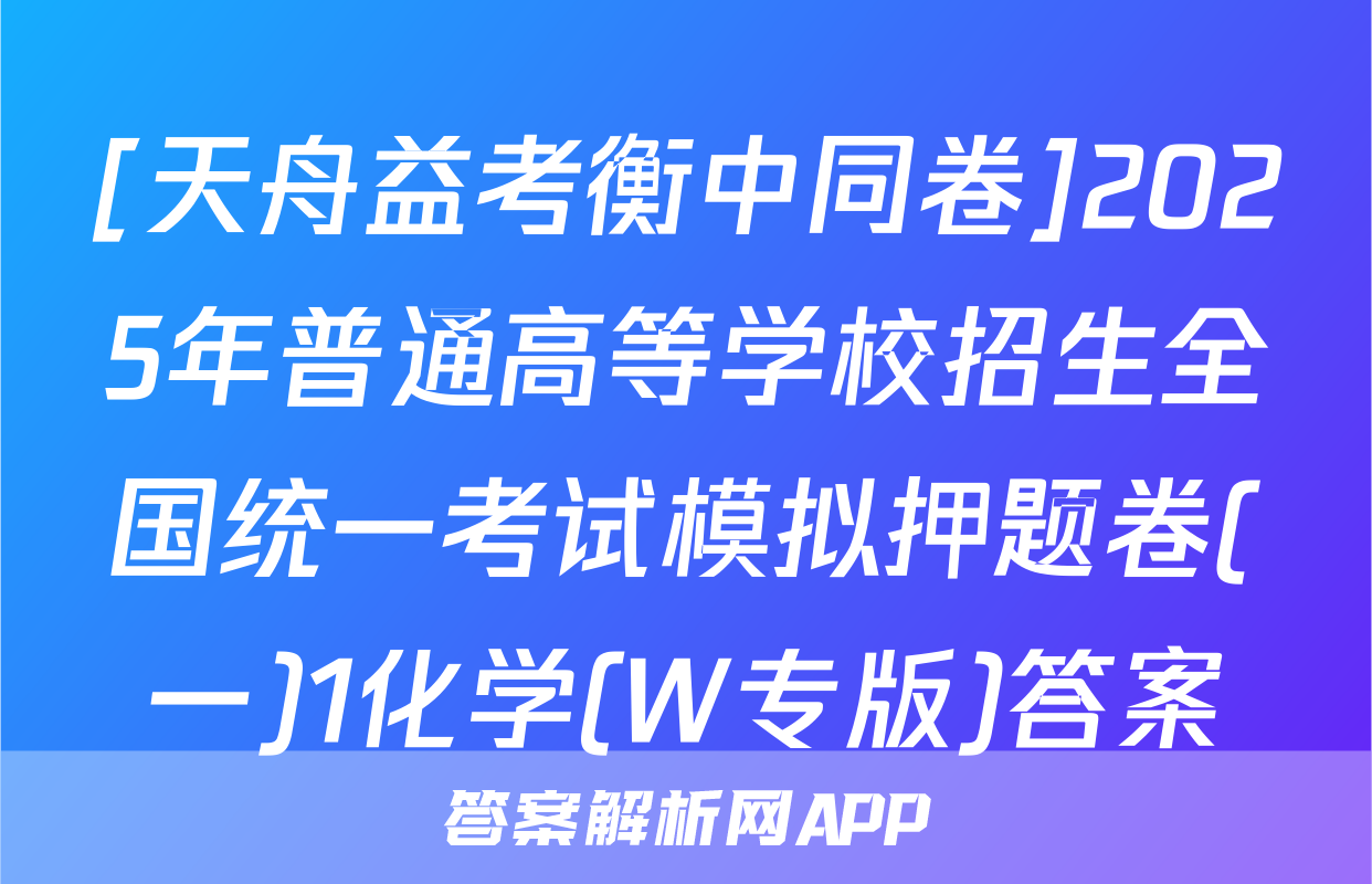 [天舟益考衡中同卷]2025年普通高等学校招生全国统一考试模拟押题卷(一)1化学(W专版)答案