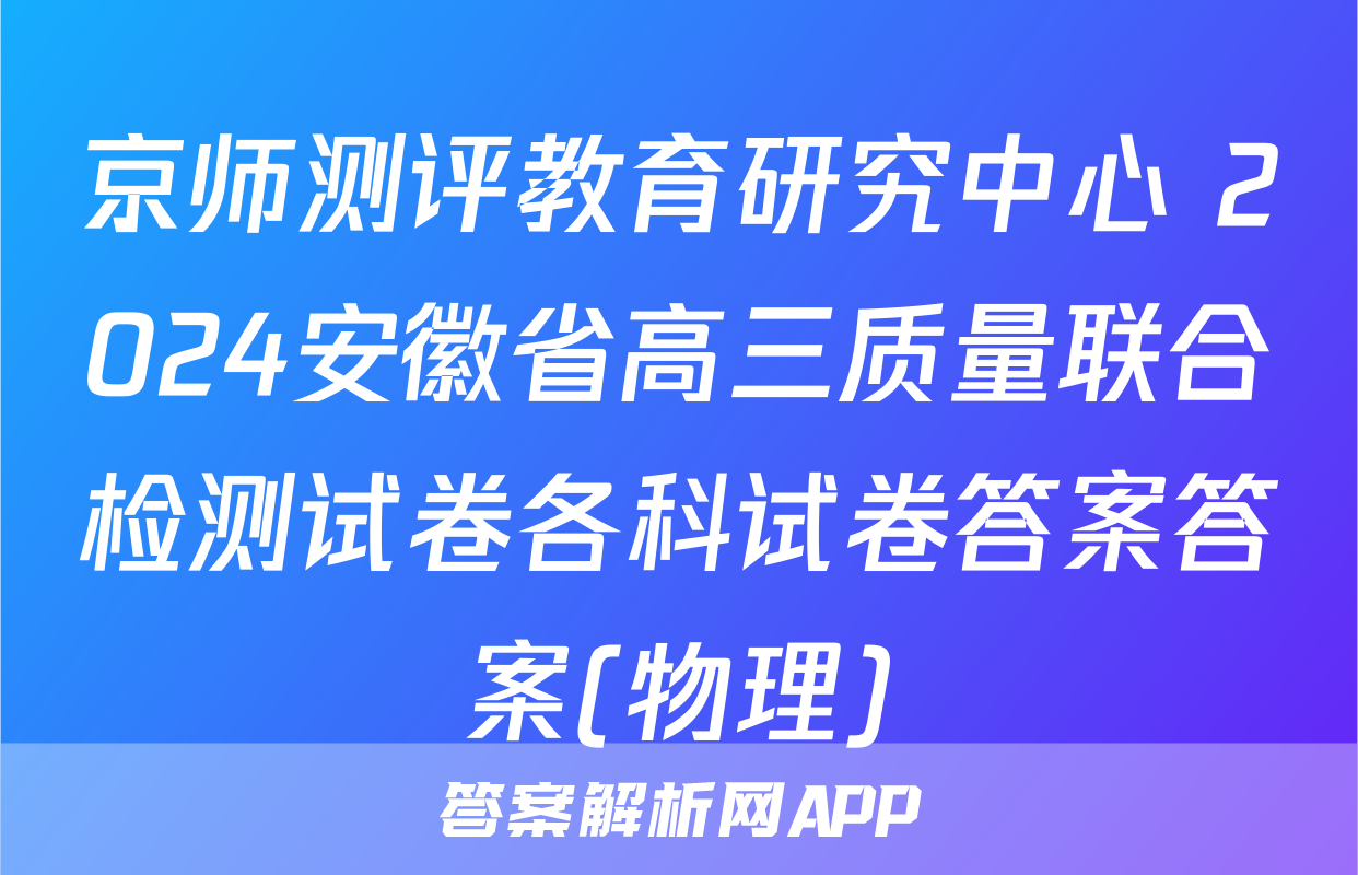 京师测评教育研究中心 2024安徽省高三质量联合检测试卷各科试卷答案答案(物理)