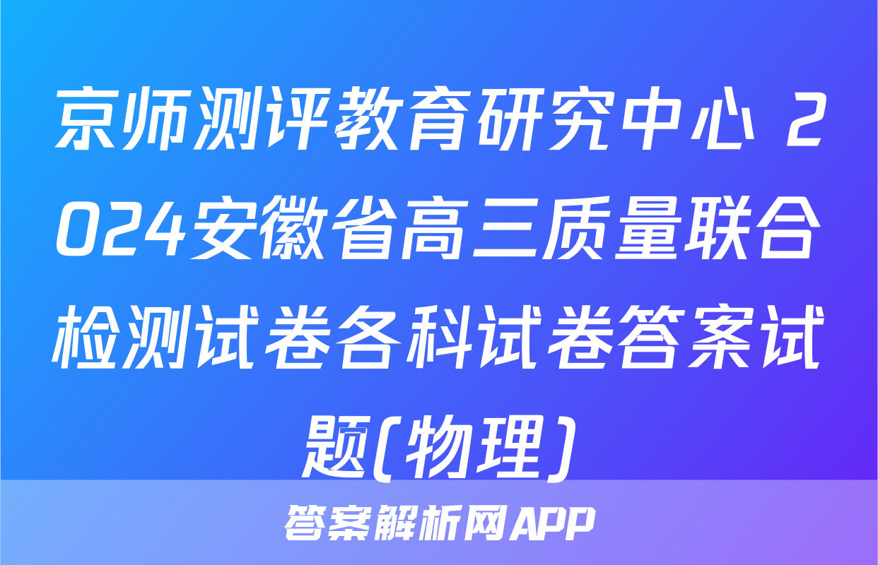 京师测评教育研究中心 2024安徽省高三质量联合检测试卷各科试卷答案试题(物理)