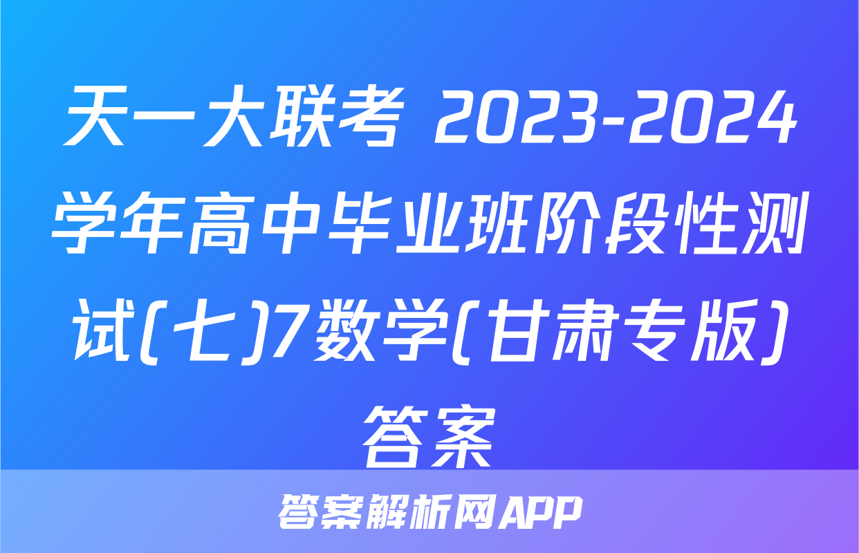 天一大联考 2023-2024学年高中毕业班阶段性测试(七)7数学(甘肃专版)答案