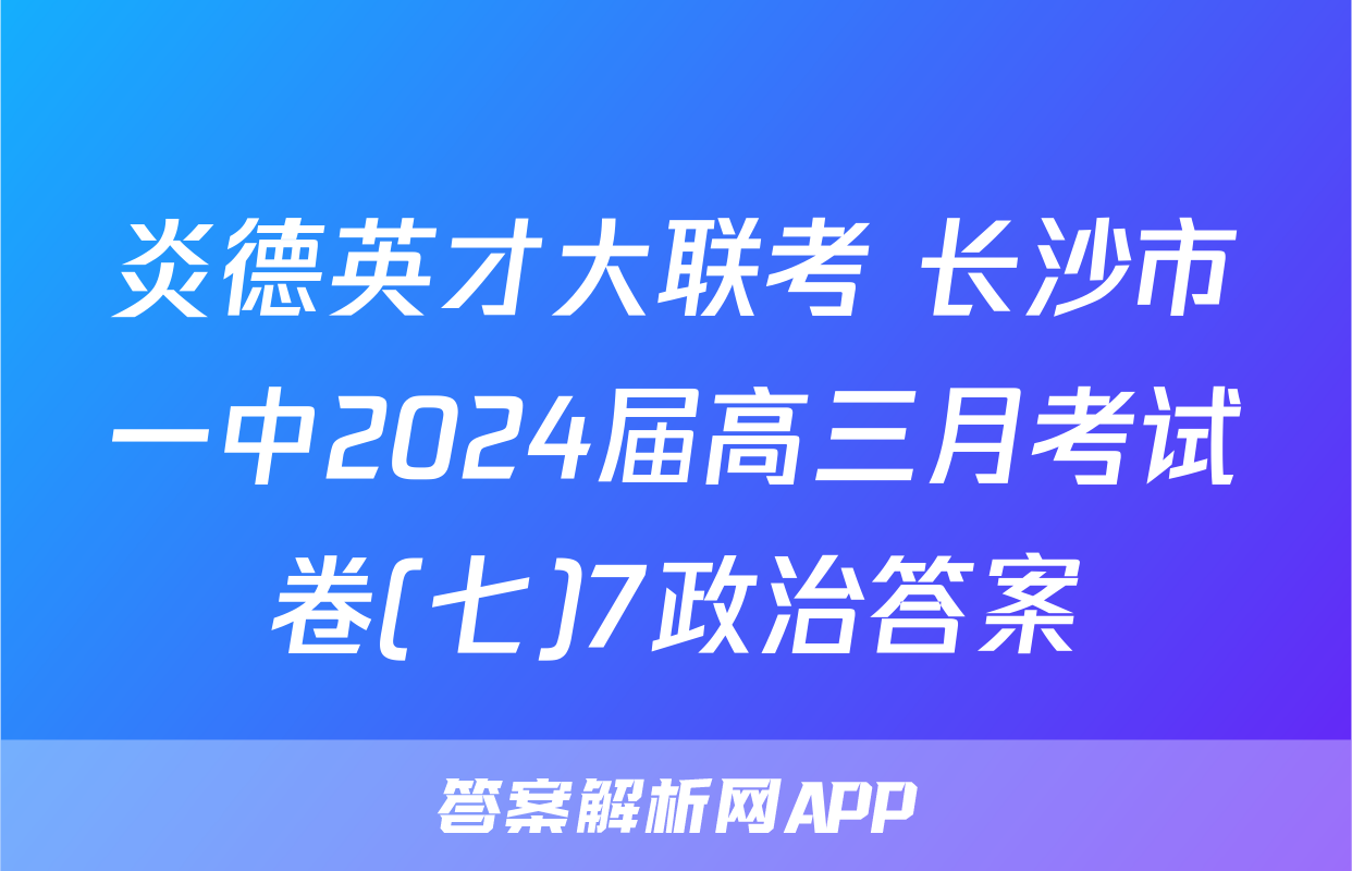 炎德英才大联考 长沙市一中2024届高三月考试卷(七)7政治答案