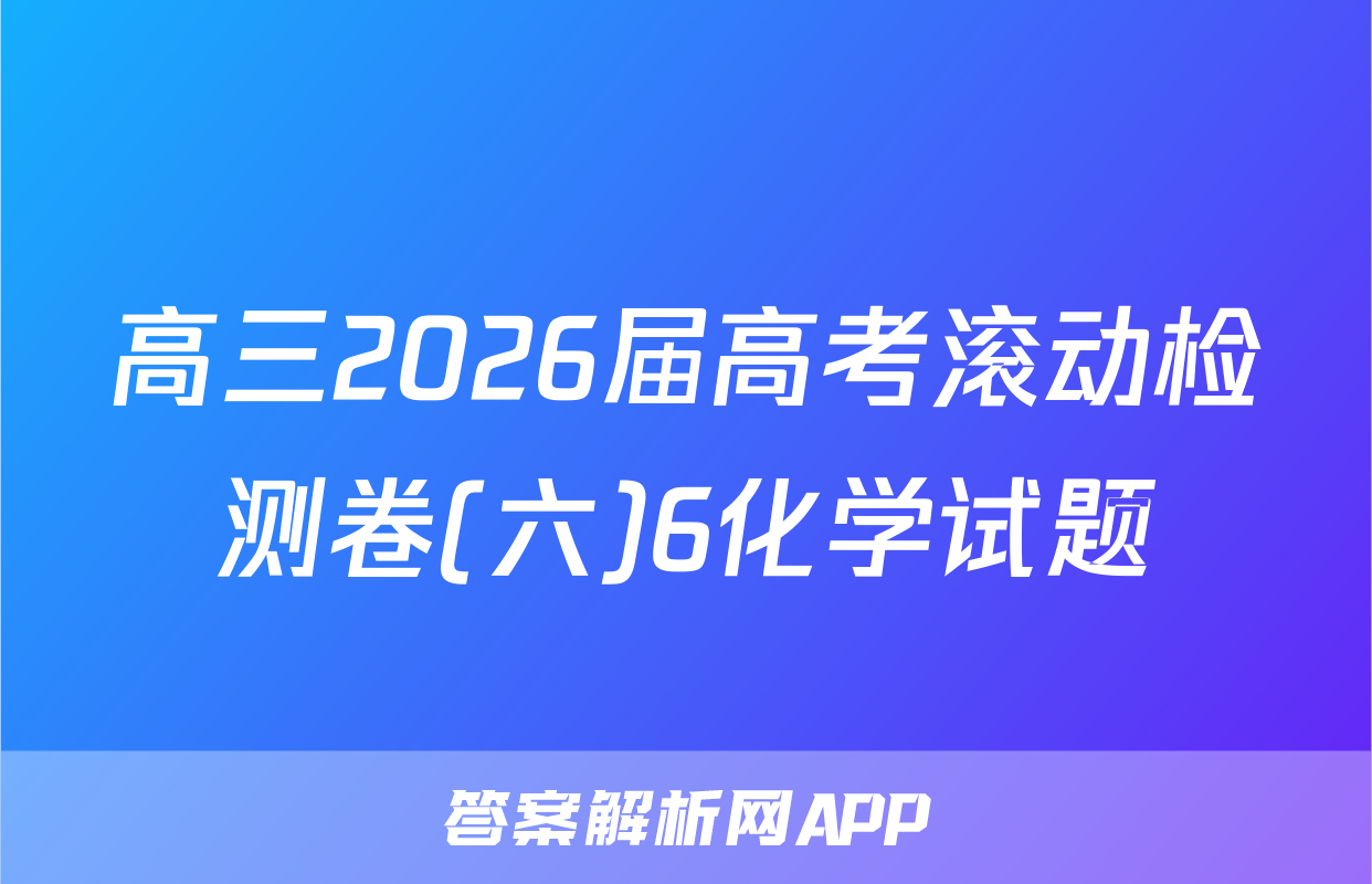 高三2026届高考滚动检测卷(六)6化学试题