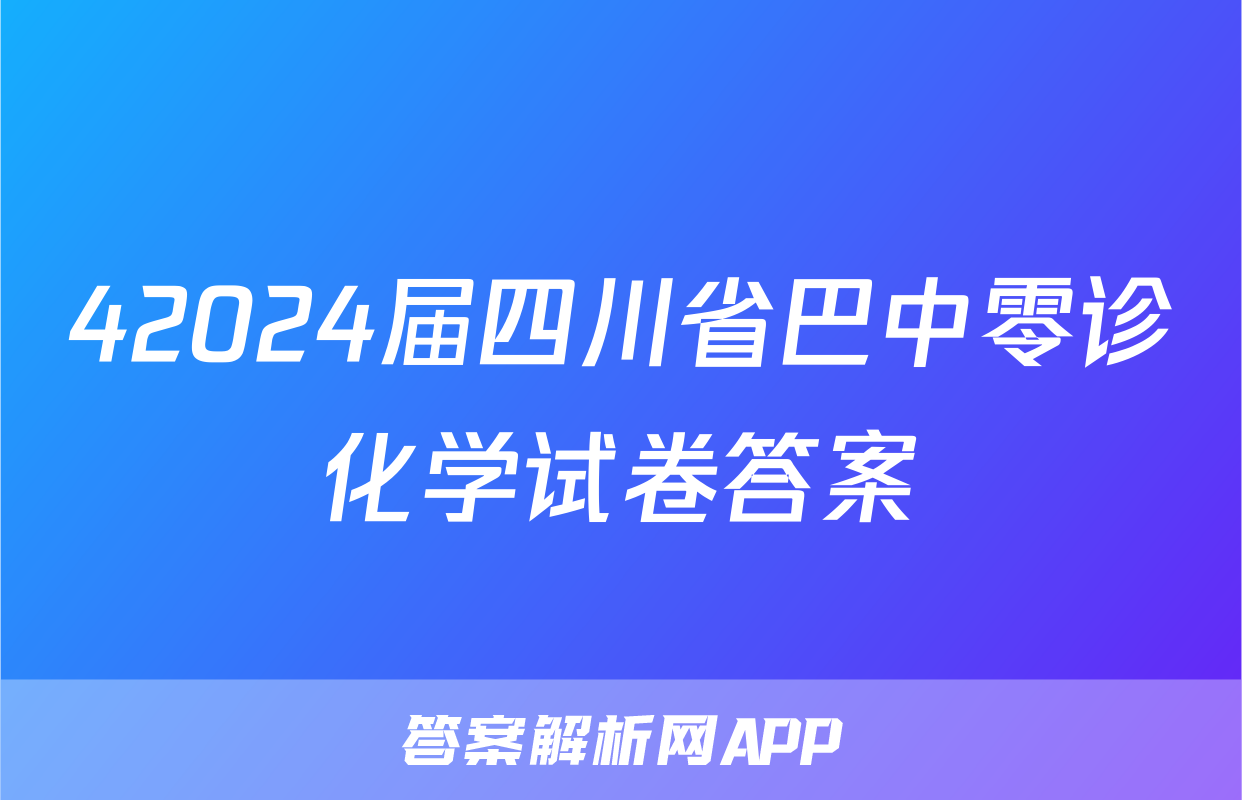 42024届四川省巴中零诊化学试卷答案
